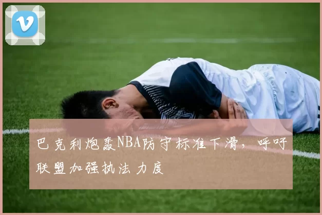 巴克利炮轰NBA防守标准下滑，呼吁联盟加强执法力度