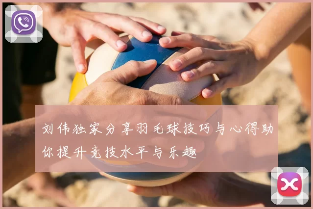 刘伟独家分享羽毛球技巧与心得助你提升竞技水平与乐趣
