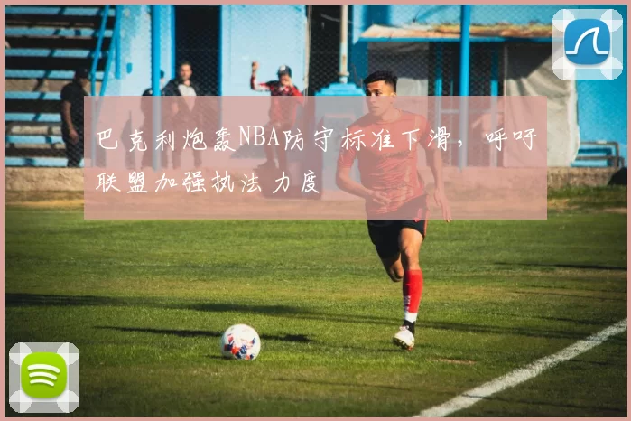 巴克利炮轰NBA防守标准下滑,呼吁联盟加强执法力度