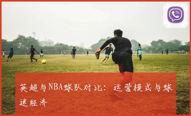 英超与NBA球队对比：运营模式与球迷经济