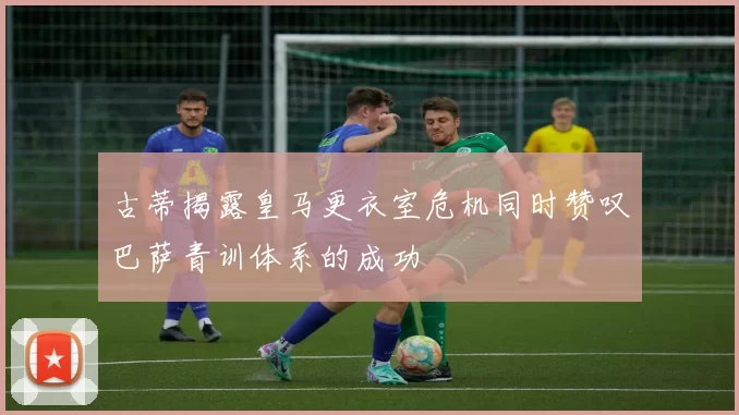 古蒂揭露皇马更衣室危机同时赞叹巴萨青训体系的成功