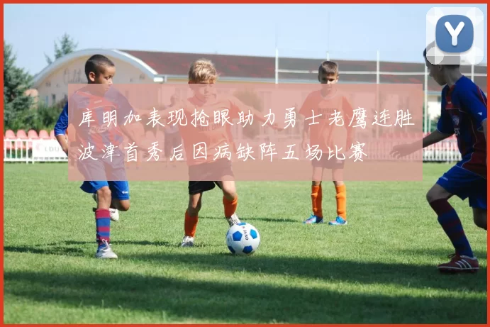 库明加表现抢眼助力勇士老鹰连胜波津首秀后因病缺阵五场比赛