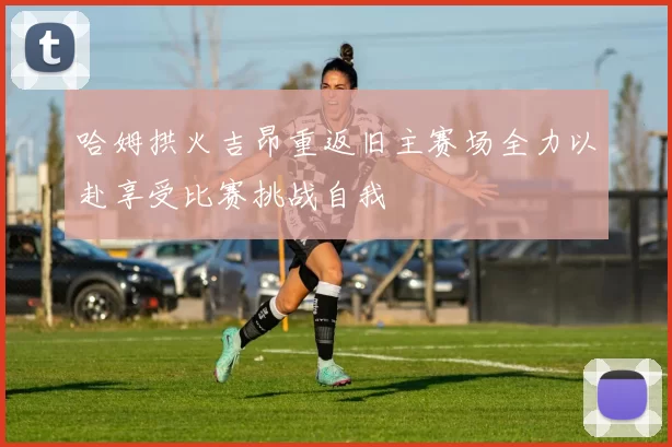 哈姆拱火吉昂重返旧主赛场全力以赴享受比赛挑战自我
