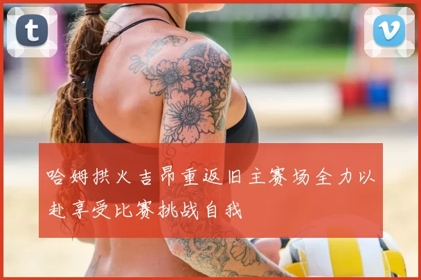 哈姆拱火吉昂重返旧主赛场全力以赴享受比赛挑战自我