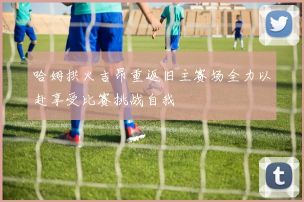 哈姆拱火吉昂重返旧主赛场全力以赴享受比赛挑战自我