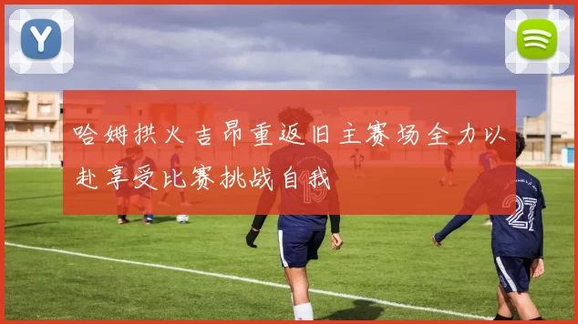 哈姆拱火吉昂重返旧主赛场全力以赴享受比赛挑战自我