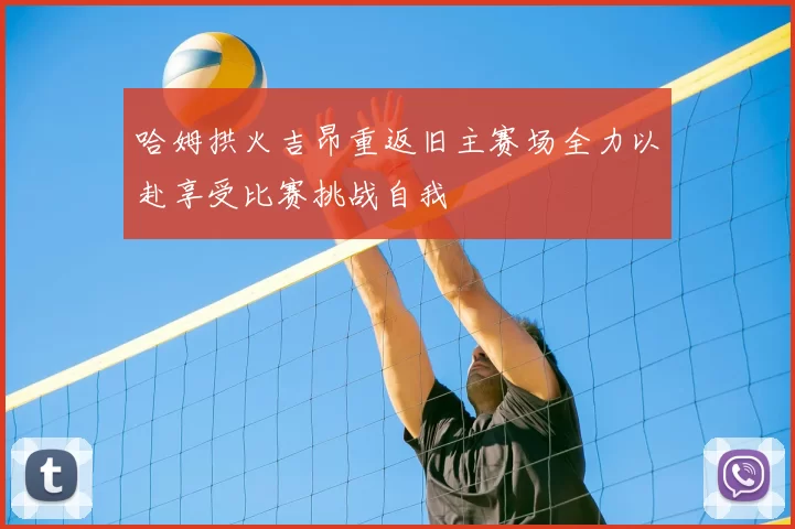 哈姆拱火吉昂重返旧主赛场全力以赴享受比赛挑战自我