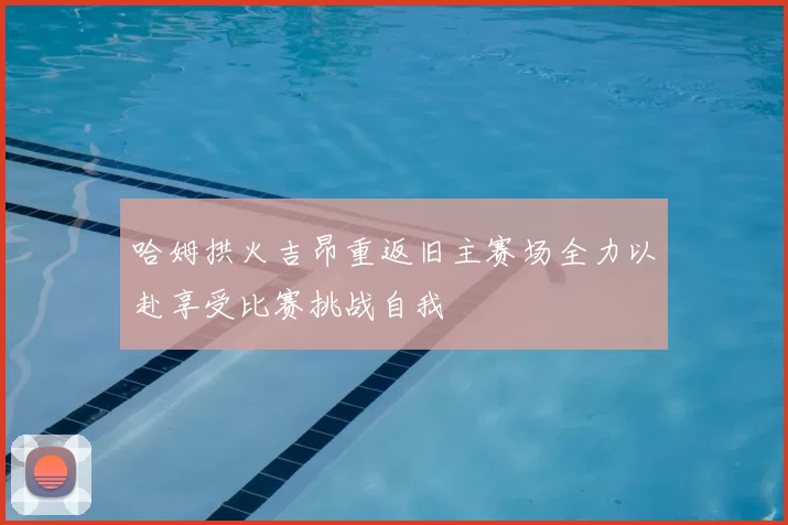 哈姆拱火吉昂重返旧主赛场全力以赴享受比赛挑战自我
