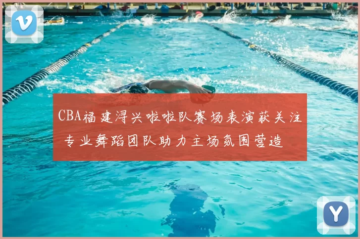 CBA福建浔兴啦啦队赛场表演获关注 专业舞蹈团队助力主场氛围营造