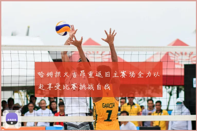 哈姆拱火吉昂重返旧主赛场全力以赴享受比赛挑战自我