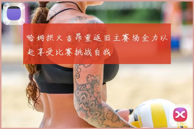哈姆拱火吉昂重返旧主赛场全力以赴享受比赛挑战自我