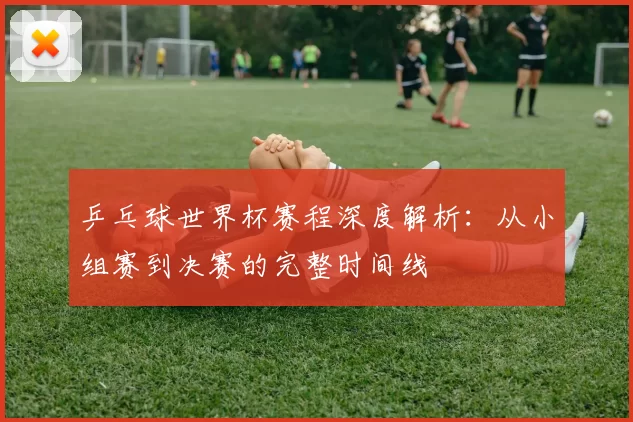 乒乓球世界杯赛程深度解析：从小组赛到决赛的完整时间线