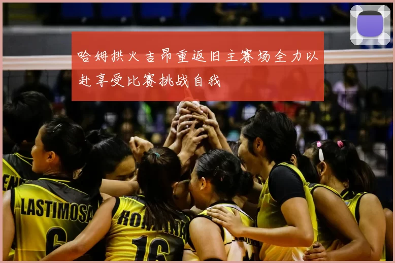 哈姆拱火吉昂重返旧主赛场全力以赴享受比赛挑战自我