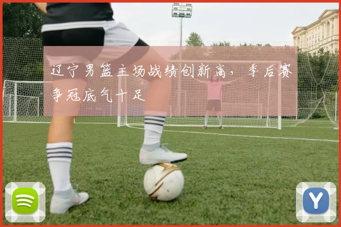 辽宁男篮主场战绩创新高，季后赛争冠底气十足