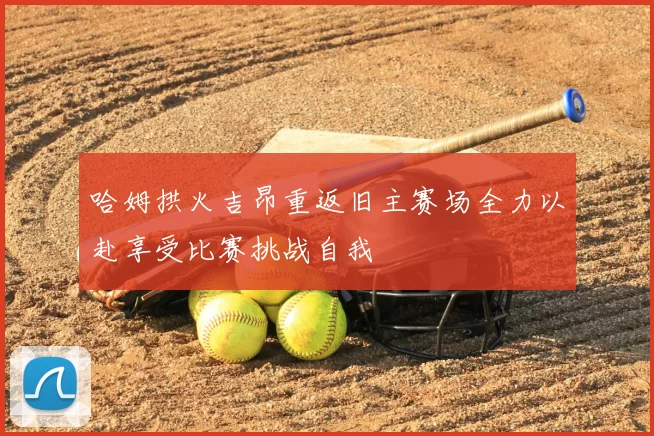 哈姆拱火吉昂重返旧主赛场全力以赴享受比赛挑战自我