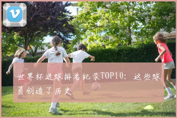 世界杯进球排名纪录TOP10：这些球员创造了历史