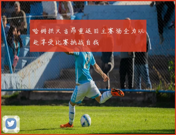 哈姆拱火吉昂重返旧主赛场全力以赴享受比赛挑战自我