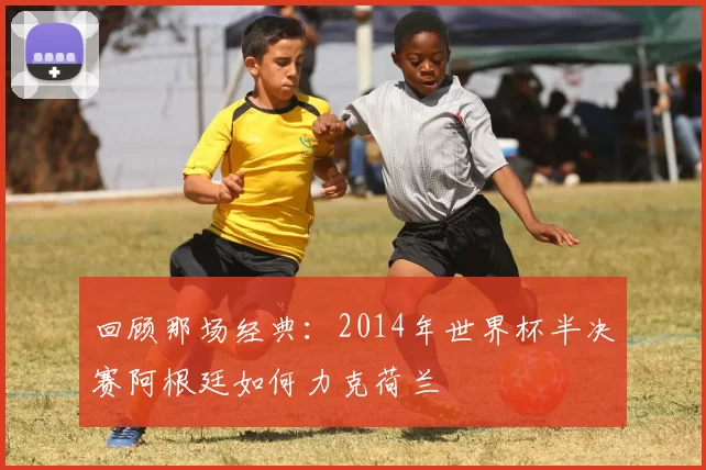 回顾那场经典：2014年世界杯半决赛阿根廷如何力克荷兰