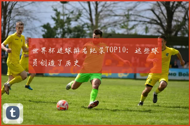 世界杯进球排名纪录TOP10:这些球员创造了历史