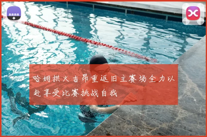 哈姆拱火吉昂重返旧主赛场全力以赴享受比赛挑战自我