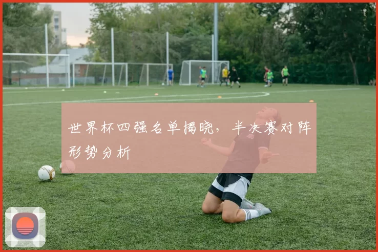 世界杯四强名单揭晓,半决赛对阵形势分析
