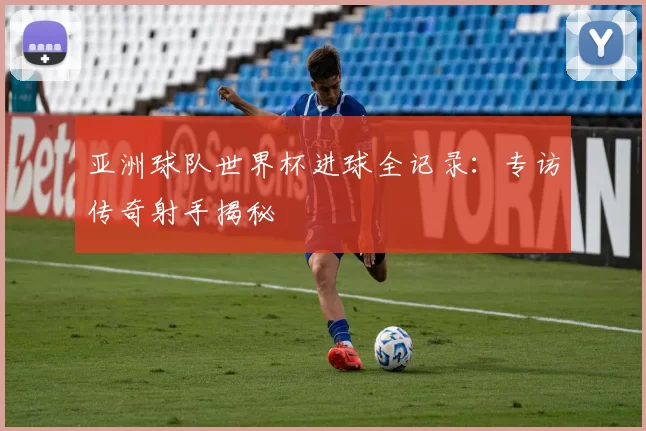 亚洲球队世界杯进球全记录：专访传奇射手揭秘