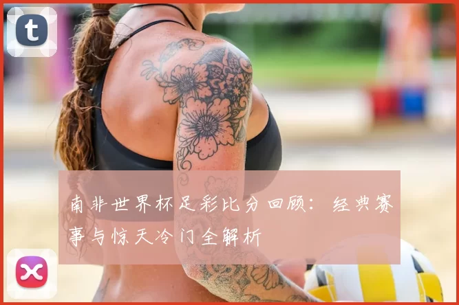 南非世界杯足彩比分回顾：经典赛事与惊天冷门全解析