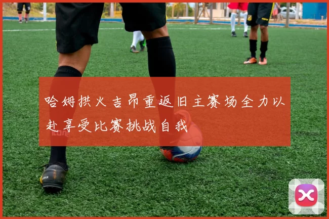 哈姆拱火吉昂重返旧主赛场全力以赴享受比赛挑战自我