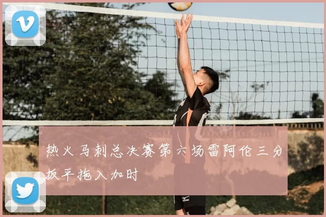 热火马刺总决赛第六场雷阿伦三分扳平拖入加时