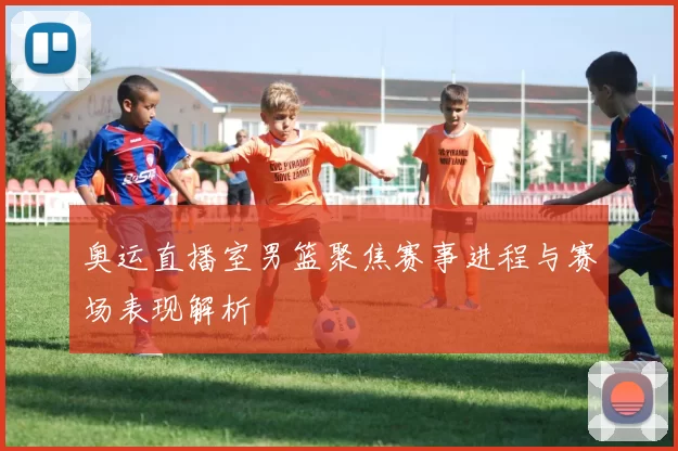 奥运直播室男篮聚焦赛事进程与赛场表现解析