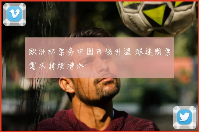 欧洲杯票务中国市场升温 球迷购票需求持续增加
