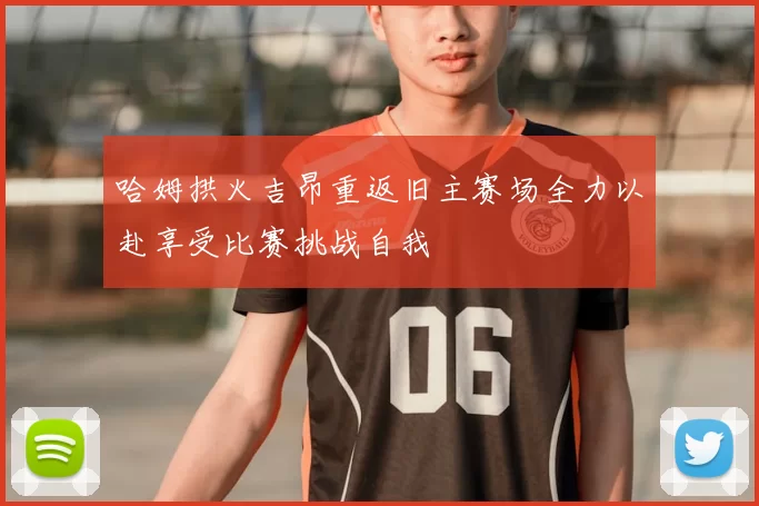 哈姆拱火吉昂重返旧主赛场全力以赴享受比赛挑战自我