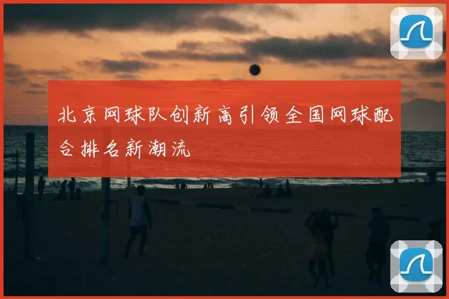 北京网球队创新高引领全国网球配合排名新潮流