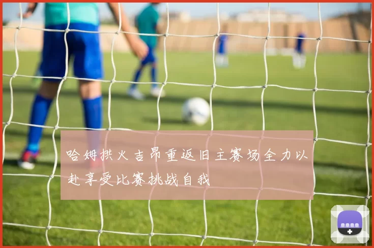 哈姆拱火吉昂重返旧主赛场全力以赴享受比赛挑战自我