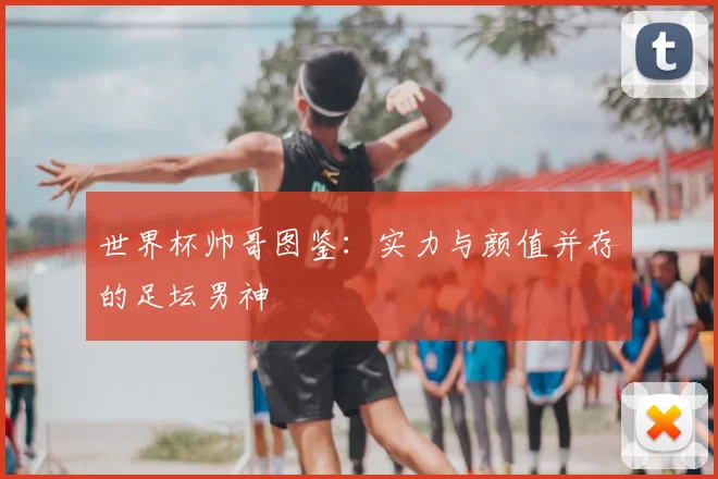 世界杯帅哥图鉴:实力与颜值并存的足坛男神