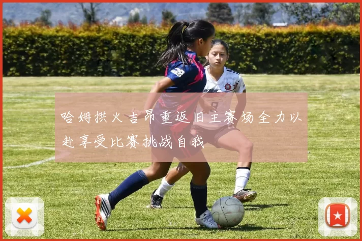 哈姆拱火吉昂重返旧主赛场全力以赴享受比赛挑战自我