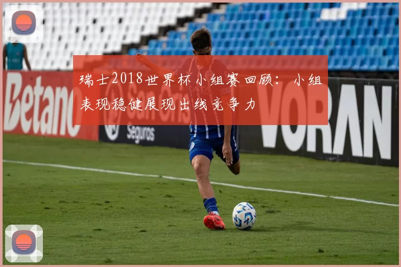 瑞士2018世界杯小组赛回顾：小组表现稳健展现出线竞争力