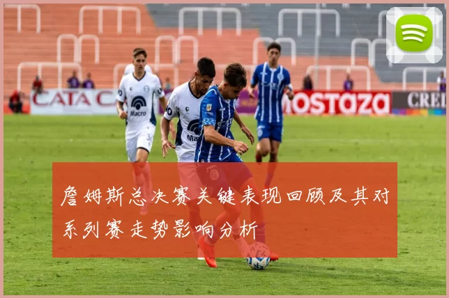 詹姆斯总决赛关键表现回顾及其对系列赛走势影响分析