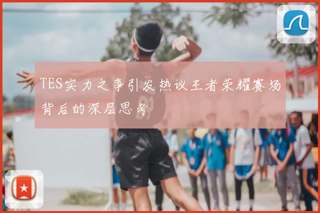 TES实力之争引发热议王者荣耀赛场背后的深层思考