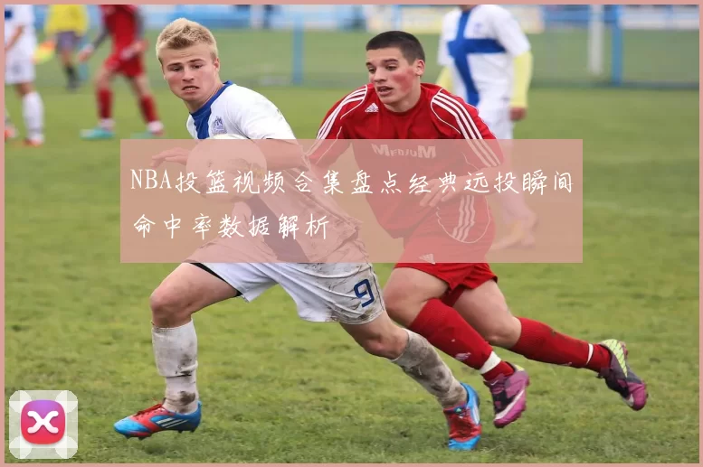 NBA投篮视频合集盘点经典远投瞬间命中率数据解析