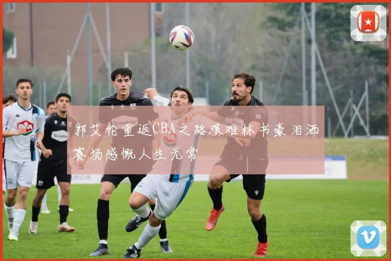郭艾伦重返CBA之路艰难林书豪泪洒赛场感慨人生无常