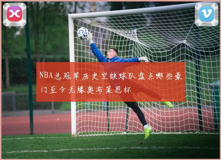 NBA总冠军历史空缺球队盘点哪些豪门至今无缘奥布莱恩杯
