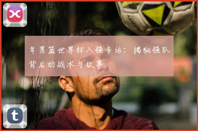 年男篮世界杯八强专访：揭秘强队背后的战术与故事