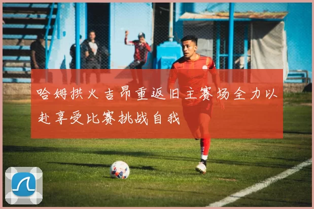 哈姆拱火吉昂重返旧主赛场全力以赴享受比赛挑战自我