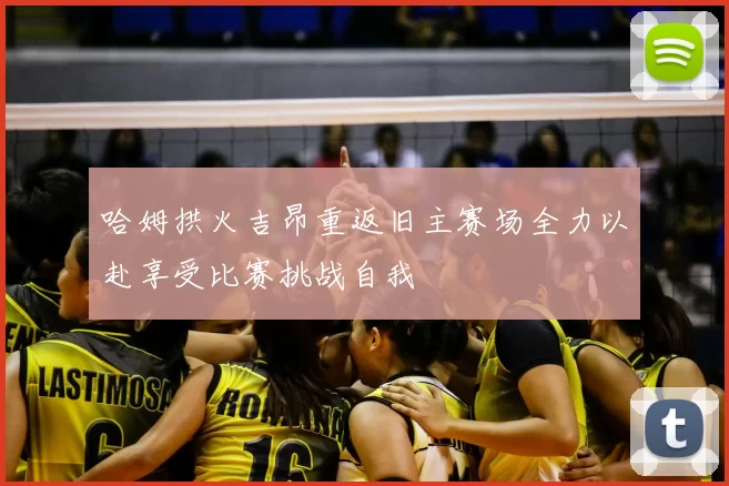 哈姆拱火吉昂重返旧主赛场全力以赴享受比赛挑战自我