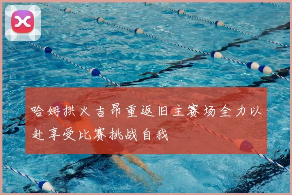 哈姆拱火吉昂重返旧主赛场全力以赴享受比赛挑战自我