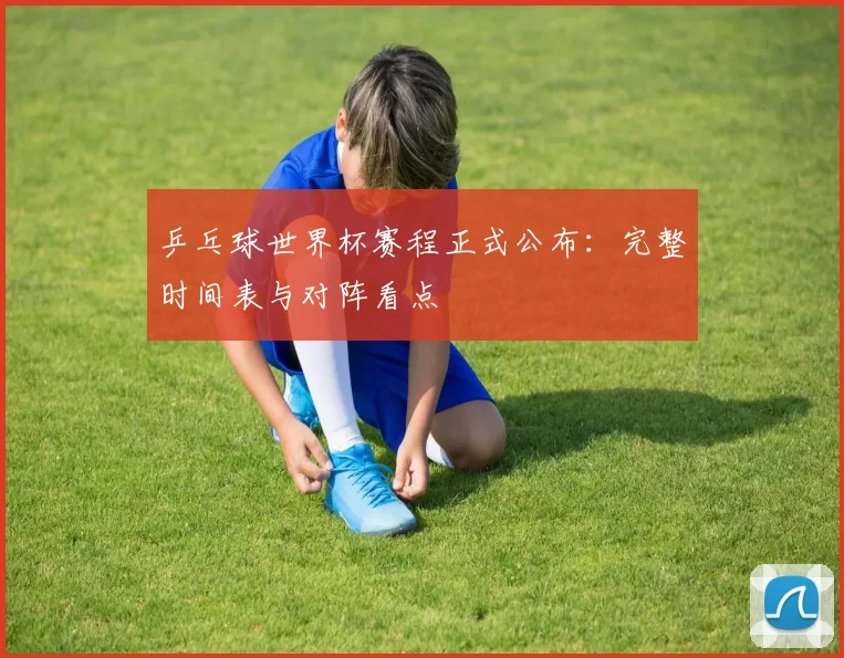 乒乓球世界杯赛程正式公布:完整时间表与对阵看点