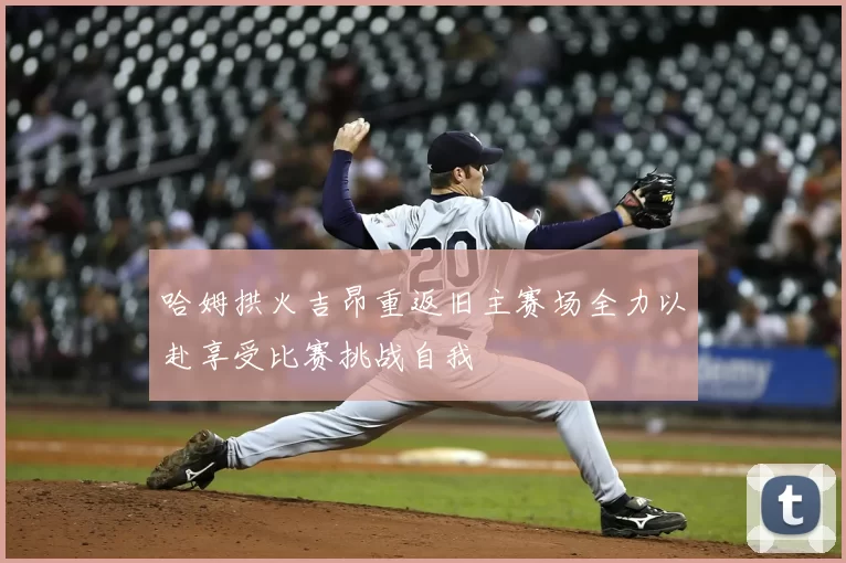 哈姆拱火吉昂重返旧主赛场全力以赴享受比赛挑战自我