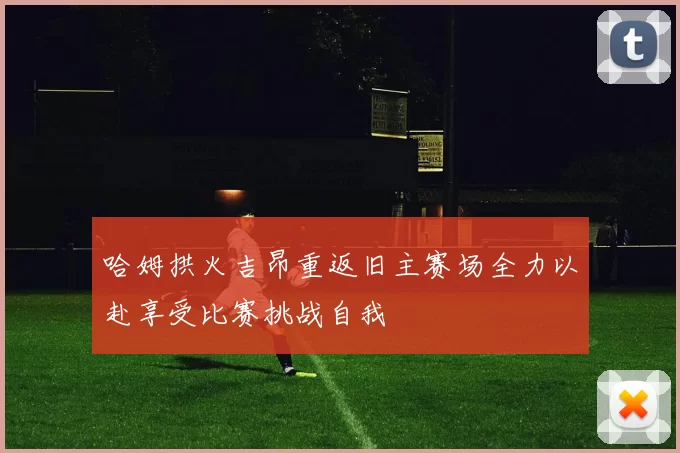哈姆拱火吉昂重返旧主赛场全力以赴享受比赛挑战自我