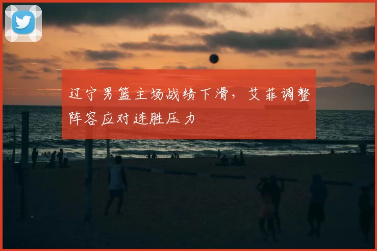 辽宁男篮主场战绩下滑，艾菲调整阵容应对连胜压力